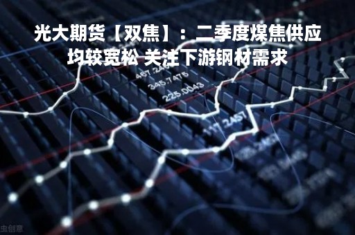光大期货【双焦】：二季度煤焦供应均较宽松 关注下游钢材需求