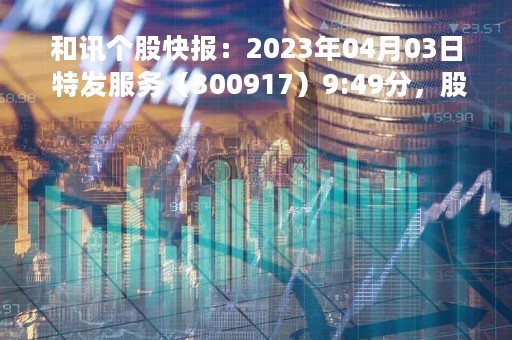 和讯个股快报：2023年04月03日 特发服务（300917）9:49分，股价快速拉升