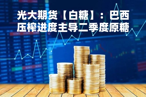 光大期货【白糖】：巴西压榨进度主导二季度原糖市场