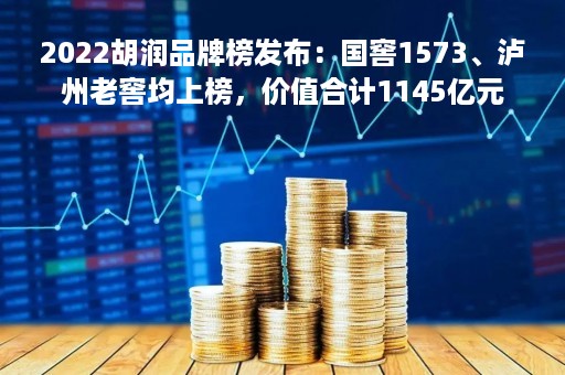 2022胡润品牌榜发布：国窖1573、泸州老窖均上榜，价值合计1145亿元