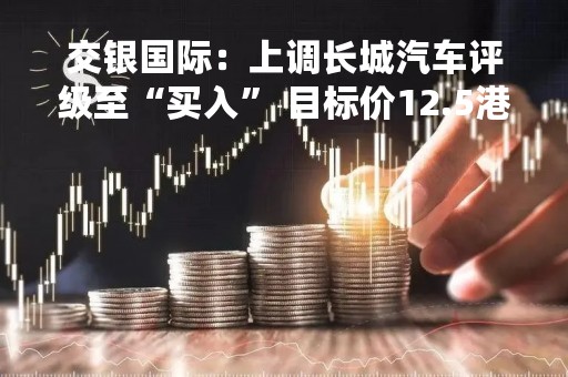 交银国际：上调长城汽车评级至“买入” 目标价12.5港元