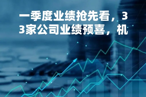一季度业绩抢先看，33家公司业绩预喜，机构预测6家公司今年净利大幅增长