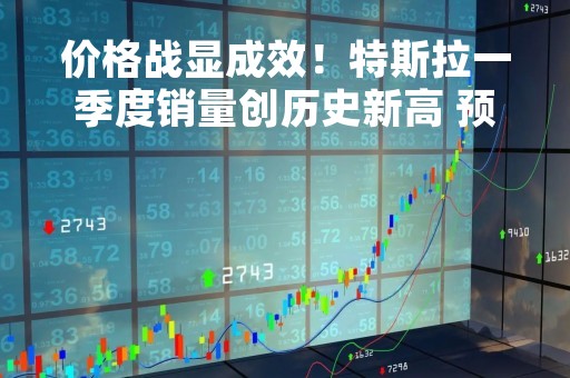 价格战显成效！特斯拉一季度销量创历史新高 预计上海工厂贡献近一半的交付量