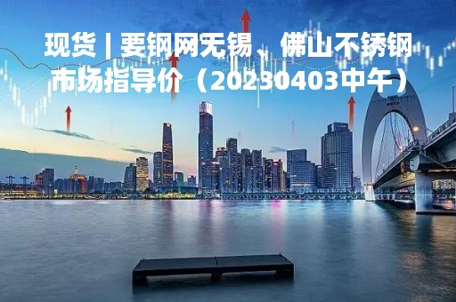 现货 | 要钢网无锡、佛山不锈钢市场指导价（20230403中午）