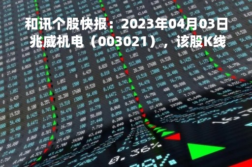 和讯个股快报：2023年04月03日 兆威机电（003021），该股K线呈现“曙光初现”形态