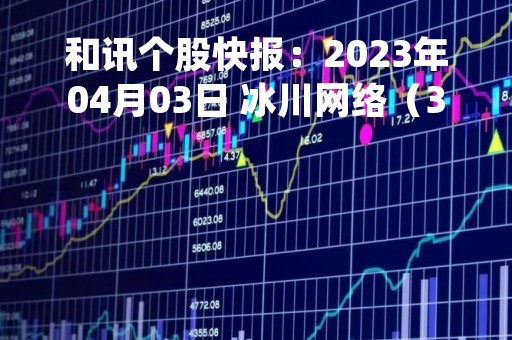 和讯个股快报：2023年04月03日 冰川网络（300533）该股换手率大于8%