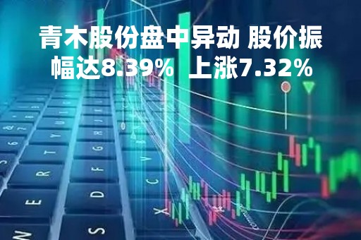 青木股份盘中异动 股价振幅达8.39%  上涨7.32%