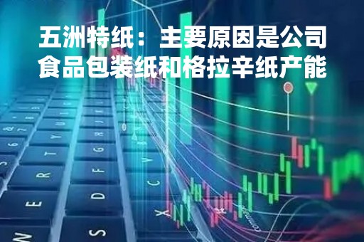 五洲特纸：主要原因是公司食品包装纸和格拉辛纸产能陆续投放所致