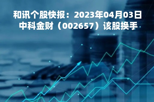 和讯个股快报：2023年04月03日 中科金财（002657）该股换手率大于8%