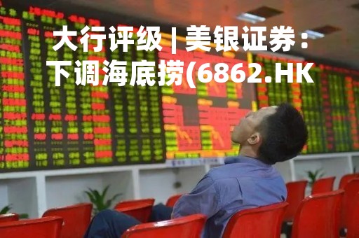 大行评级 | 美银证券：下调海底捞(6862.HK)目标价至23.4港元 评级“中性”