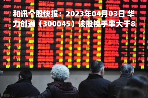 和讯个股快报：2023年04月03日 华力创通（300045）该股换手率大于8%