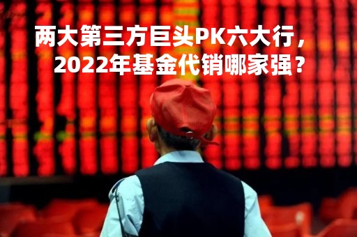 两大第三方巨头PK六大行， 2022年基金代销哪家强？