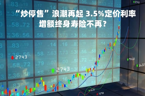 “炒停售”浪潮再起 3.5%定价利率增额终身寿险不再？