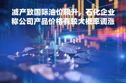 减产致国际油价飙升，石化企业称公司产品价格有较大概率调涨