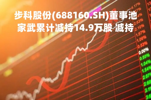 步科股份(688160.SH)董事池家武累计减持14.9万股 减持期满