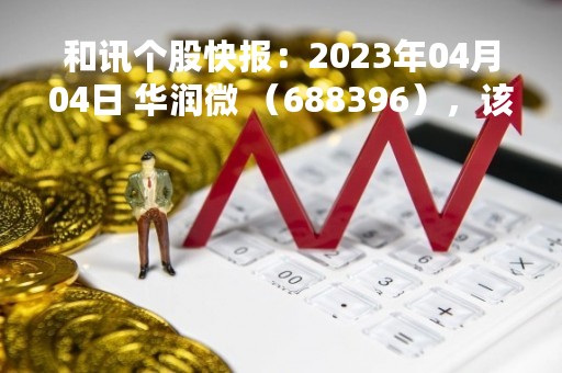 和讯个股快报：2023年04月04日 华润微 （688396），该股突破长期盘整