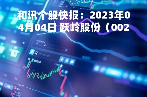 和讯个股快报：2023年04月04日 跃岭股份（002725）股价5分钟涨速大于5%