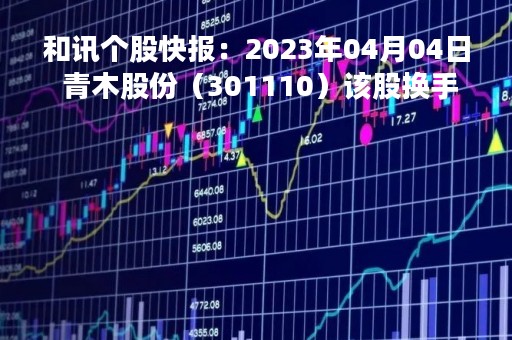 和讯个股快报：2023年04月04日 青木股份（301110）该股换手率大于8%