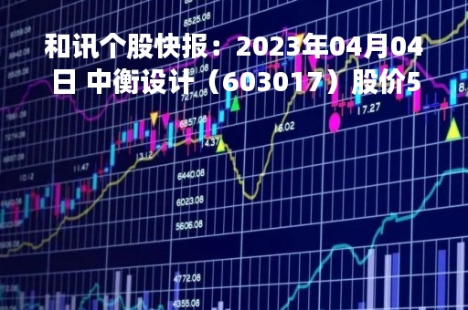 和讯个股快报：2023年04月04日 中衡设计（603017）股价5分钟涨速大于5%