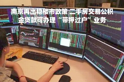 南京再出稳楼市政策 二手房交易公积金贷款可办理“带押过户”业务