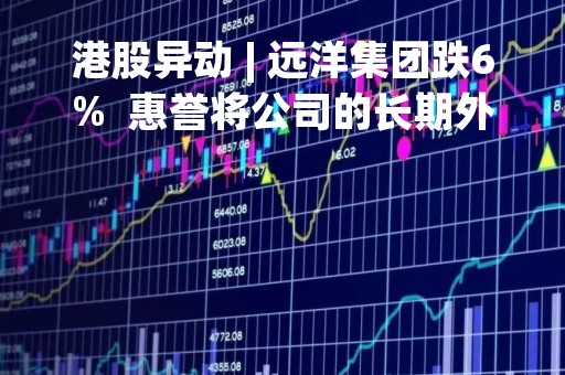 港股异动 | 远洋集团跌6%  惠誉将公司的长期外币发行人违约评级下调至「B+」