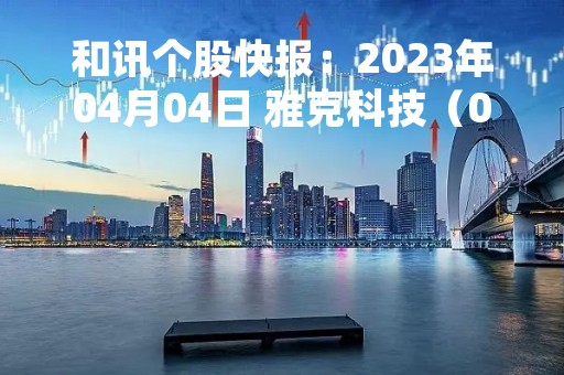 和讯个股快报：2023年04月04日 雅克科技（002409）该股换手率大于8%