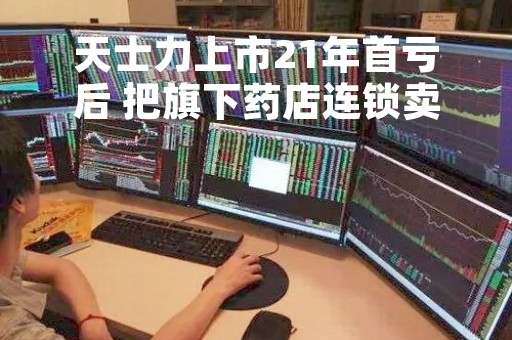 天士力上市21年首亏后 把旗下药店连锁卖了