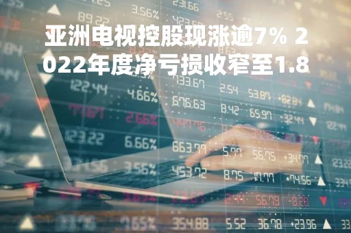 亚洲电视控股现涨逾7% 2022年度净亏损收窄至1.84亿元