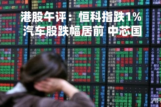 港股午评：恒科指跌1% 汽车股跌幅居前 中芯国际续涨7%