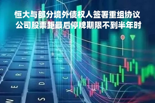 恒大与部分境外债权人签署重组协议 公司股票距最后停牌期限不到半年时间
