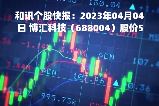 和讯个股快报：2023年04月04日 博汇科技（688004）股价5分钟涨速大于5%