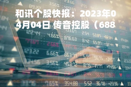 和讯个股快报：2023年04月04日 传音控股（688036）股价5分钟涨速大于5%