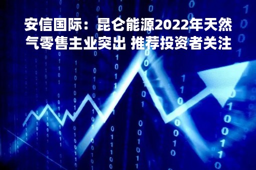 安信国际：昆仑能源2022年天然气零售主业突出 推荐投资者关注