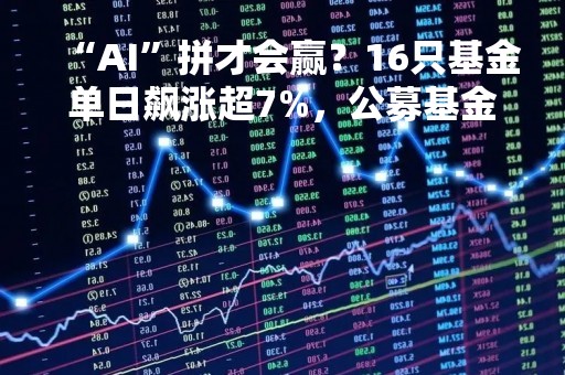“AI”拼才会赢？16只基金单日飙涨超7%，公募基金开始密集大调仓