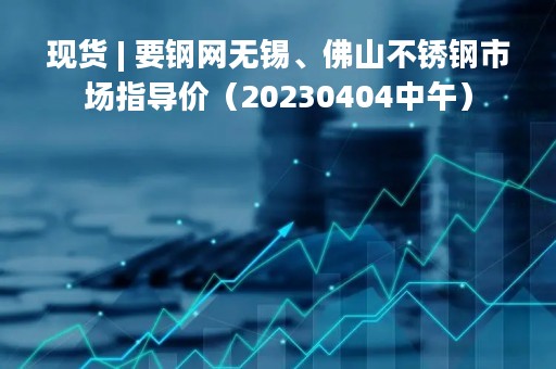 现货 | 要钢网无锡、佛山不锈钢市场指导价（20230404中午）