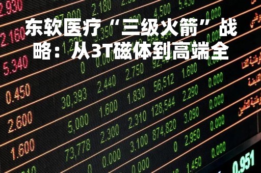 东软医疗“三级火箭”战略：从3T磁体到高端全覆盖
