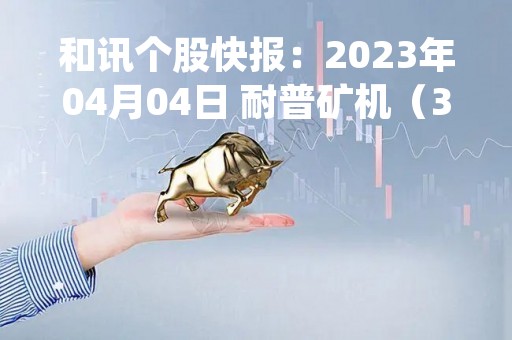 和讯个股快报：2023年04月04日 耐普矿机（300818）14:51分，尾盘放量拉升