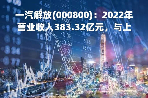 一汽解放(000800)：2022年营业收入383.32亿元，与上期同比减少61.18%