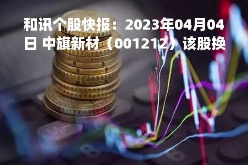 和讯个股快报：2023年04月04日 中旗新材（001212）该股换手率大于8%