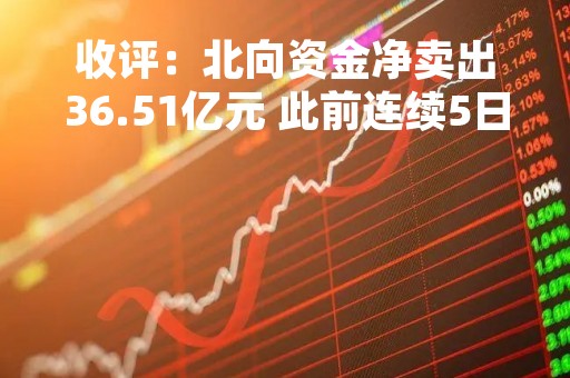 收评：北向资金净卖出36.51亿元 此前连续5日净买入