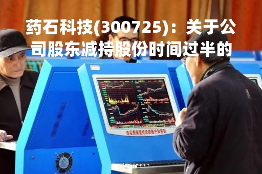 药石科技(300725)：关于公司股东减持股份时间过半的公告