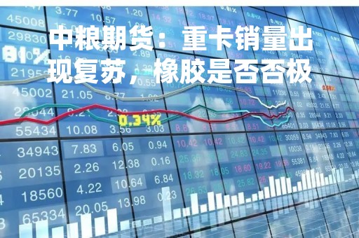 中粮期货：重卡销量出现复苏，橡胶是否否极泰来？