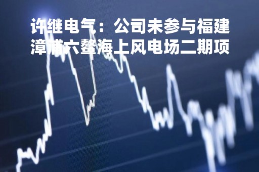 许继电气：公司未参与福建漳浦六鳌海上风电场二期项目投标