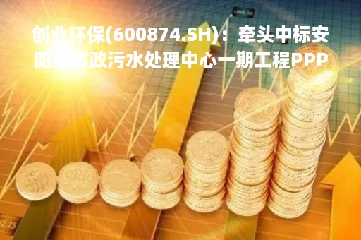 创业环保(600874.SH)：牵头中标安阳市市政污水处理中心一期工程PPP项目
