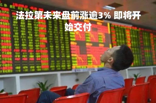 法拉第未来盘前涨逾3% 即将开始交付