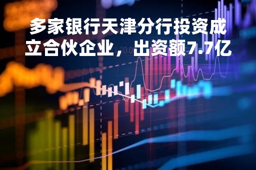 多家银行天津分行投资成立合伙企业，出资额7.7亿元