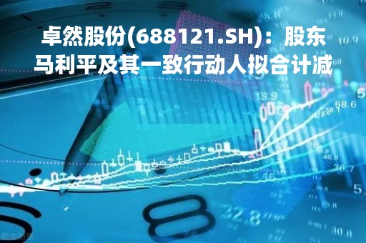 卓然股份(688121.SH)：股东马利平及其一致行动人拟合计减持不超6%股份