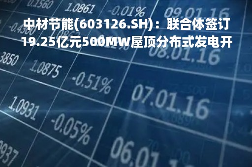 中材节能(603126.SH)：联合体签订19.25亿元500MW屋顶分布式发电开发项目EPC总承包合同
