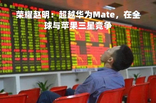 荣耀赵明：超越华为Mate，在全球与苹果三星竞争