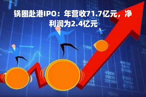 锅圈赴港IPO：年营收71.7亿元，净利润为2.4亿元